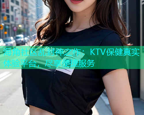 海角社区乱封神之作：KTV保健真实体验平台，尽享便捷服务  第1张