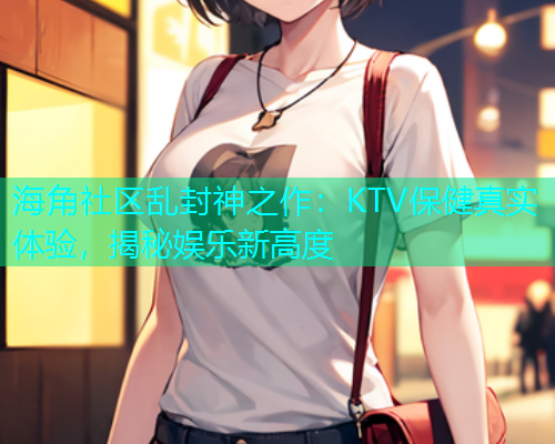 海角社区乱封神之作：KTV保健真实体验，揭秘娱乐新高度  第1张