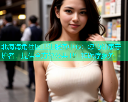 北海海角社区卫生服务中心：您的健康守护者，提供全方位公共卫生和医疗服务  第1张