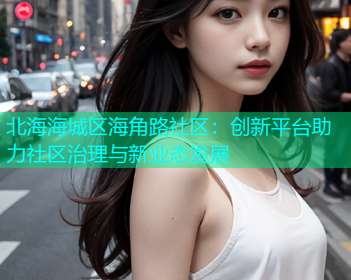 北海海城区海角路社区：创新平台助力社区治理与新业态发展  第2张