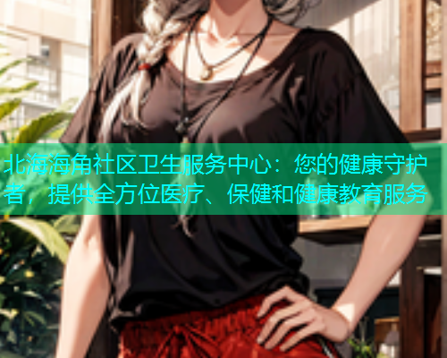北海海角社区卫生服务中心：您的健康守护者，提供全方位医疗、保健和健康教育服务  第1张