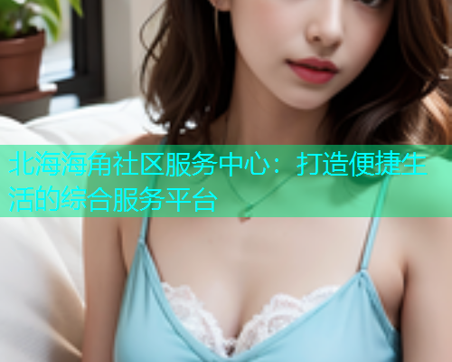 北海海角社区服务中心：打造便捷生活的综合服务平台  第1张