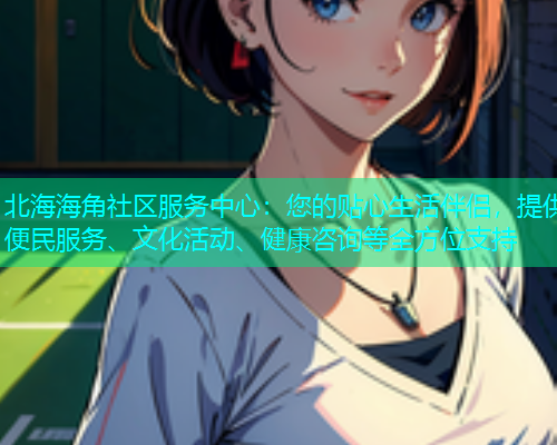 北海海角社区服务中心：您的贴心生活伴侣，提供便民服务、文化活动、健康咨询等全方位支持  第2张