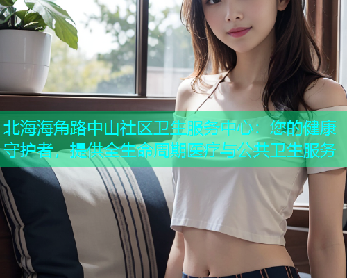 北海海角路中山社区卫生服务中心：您的健康守护者，提供全生命周期医疗与公共卫生服务  第2张