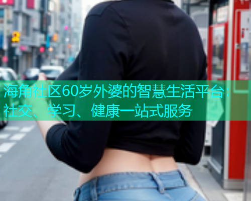 海角社区60岁外婆的智慧生活平台：社交、学习、健康一站式服务  第1张