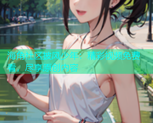 海角社区披风少年：精彩视频免费看，尽享原创内容  第1张