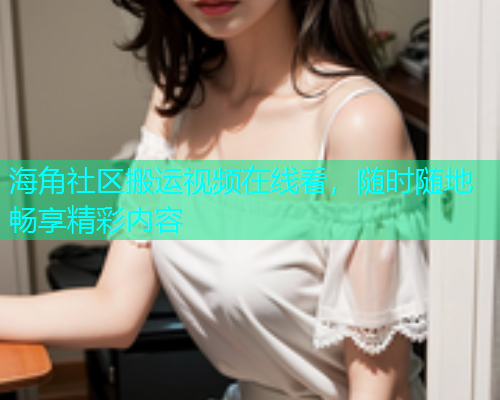 海角社区搬运视频在线看，随时随地畅享精彩内容  第2张
