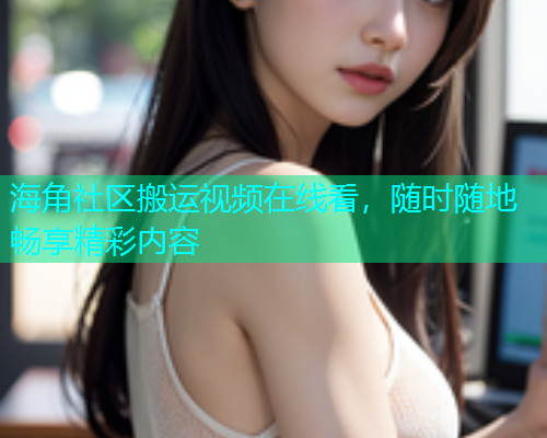 海角社区搬运视频在线看，随时随地畅享精彩内容  第2张