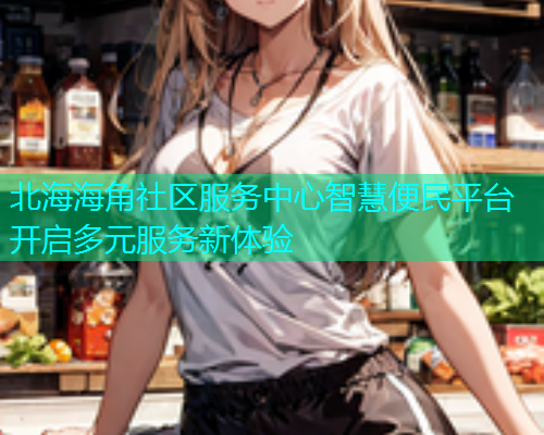 北海海角社区服务中心智慧便民平台开启多元服务新体验  第1张