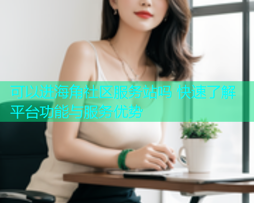 可以进海角社区服务站吗 快速了解平台功能与服务优势  第1张