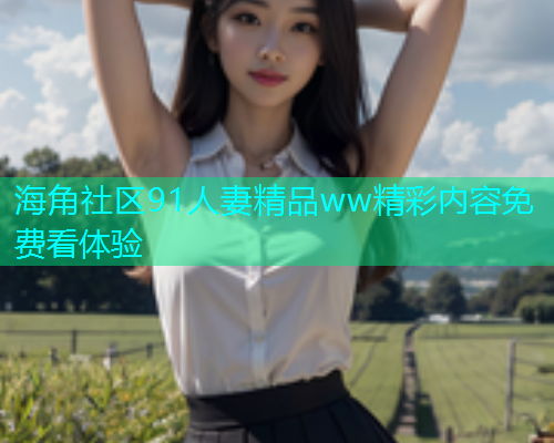 海角社区91人妻精品ww精彩内容免费看体验  第2张