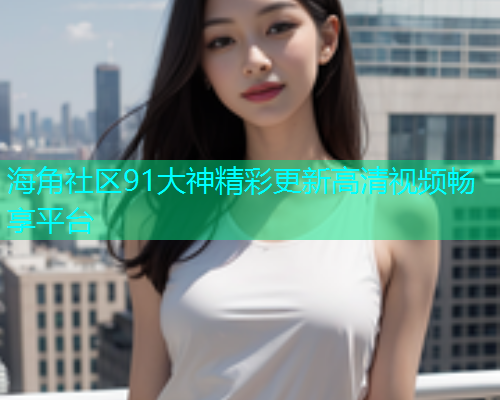 海角社区91大神精彩更新高清视频畅享平台  第2张