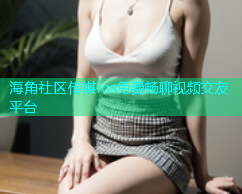 海角社区传媒ios免费畅聊视频交友平台  第2张