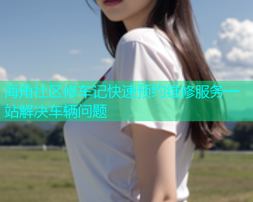 海角社区修车记快速预约维修服务一站解决车辆问题  第1张