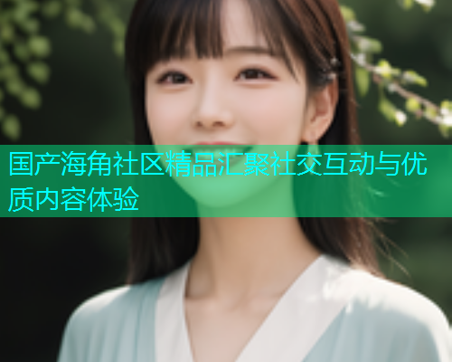 国产海角社区精品汇聚社交互动与优质内容体验  第2张