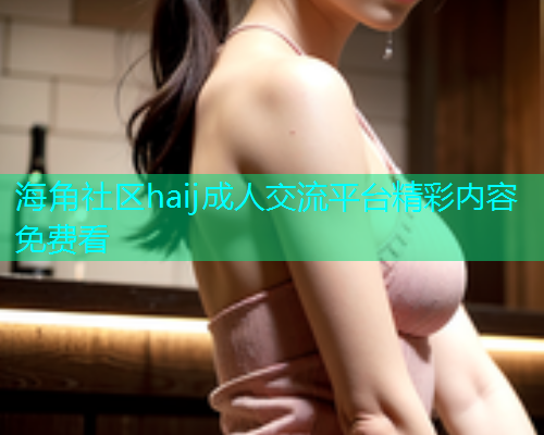 海角社区haij成人交流平台精彩内容免费看  第2张