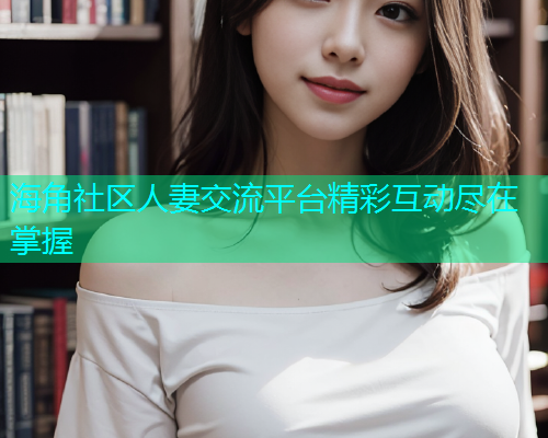 海角社区人妻交流平台精彩互动尽在掌握  第1张
