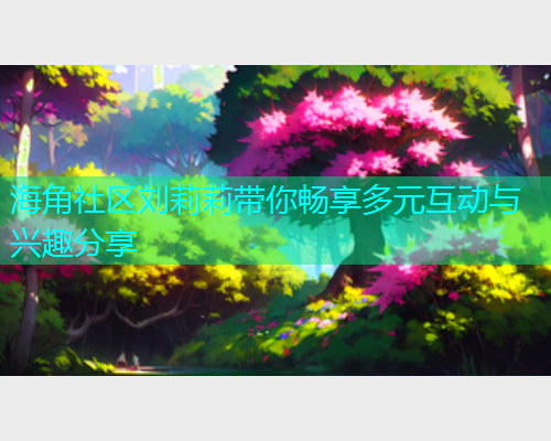 海角社区刘莉莉带你畅享多元互动与兴趣分享  第1张