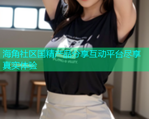 海角社区国精产品分享互动平台尽享真实体验  第2张