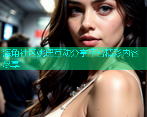 海角社区姚瑶互动分享平台精彩内容尽享  第2张