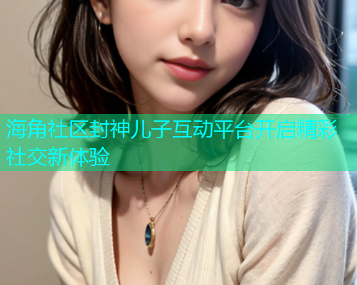 海角社区封神儿子互动平台开启精彩社交新体验  第1张