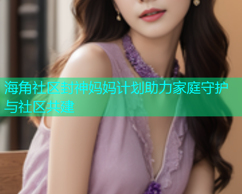 海角社区封神妈妈计划助力家庭守护与社区共建  第1张